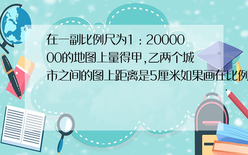 在一副比例尺为1：2000000的地图上量得甲,乙两个城市之间的图上距离是5厘米如果画在比例尺是1比2500000的