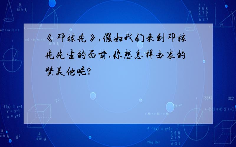 《邓稼先》,假如我们来到邓稼先先生的面前,你想怎样由衷的赞美他呢?