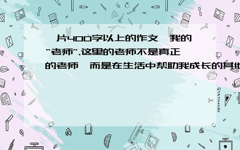 一片400字以上的作文,我的“老师”.这里的老师不是真正的老师,而是在生活中帮助我成长的其他人或物.