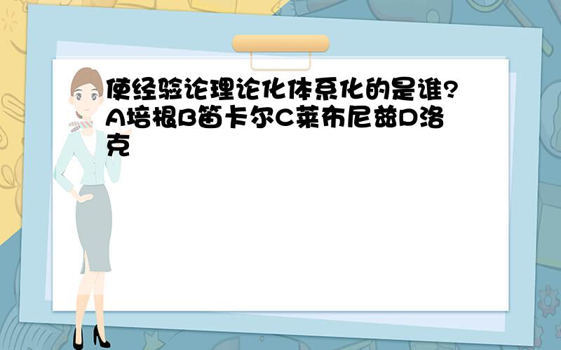 使经验论理论化体系化的是谁?A培根B笛卡尔C莱布尼兹D洛克