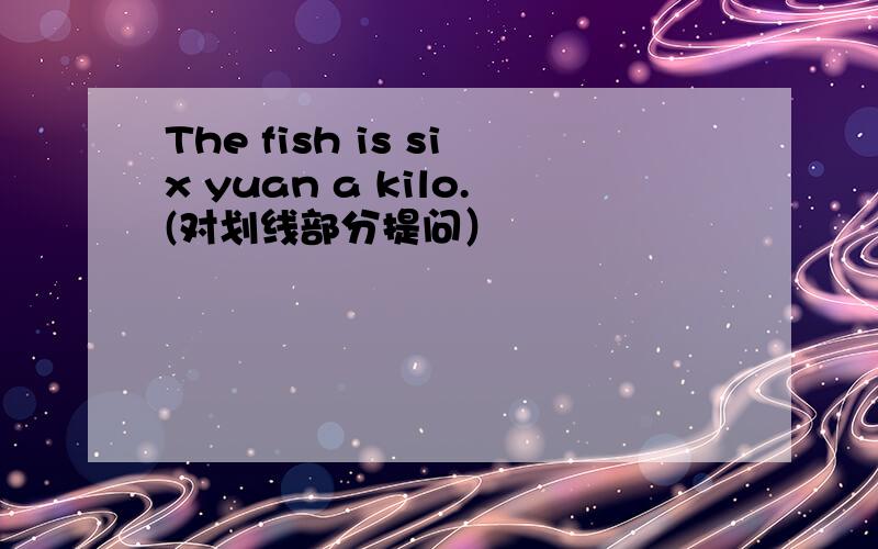 The fish is six yuan a kilo.(对划线部分提问）