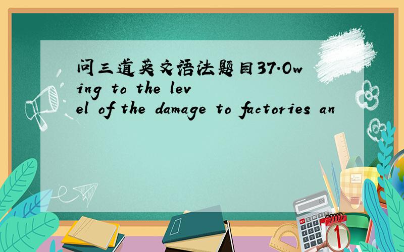 问三道英文语法题目37.Owing to the level of the damage to factories an