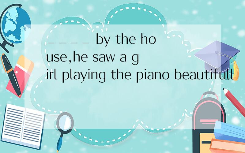 ____ by the house,he saw a girl playing the piano beautifull