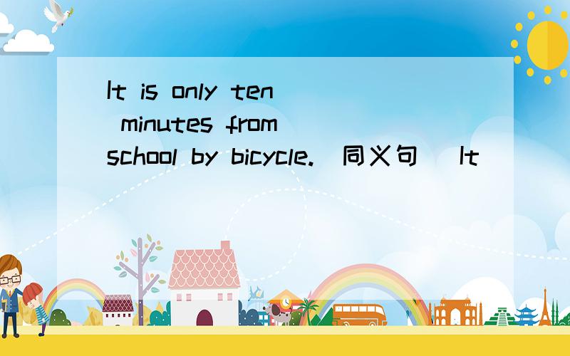 It is only ten minutes from school by bicycle.（同义句） It _____