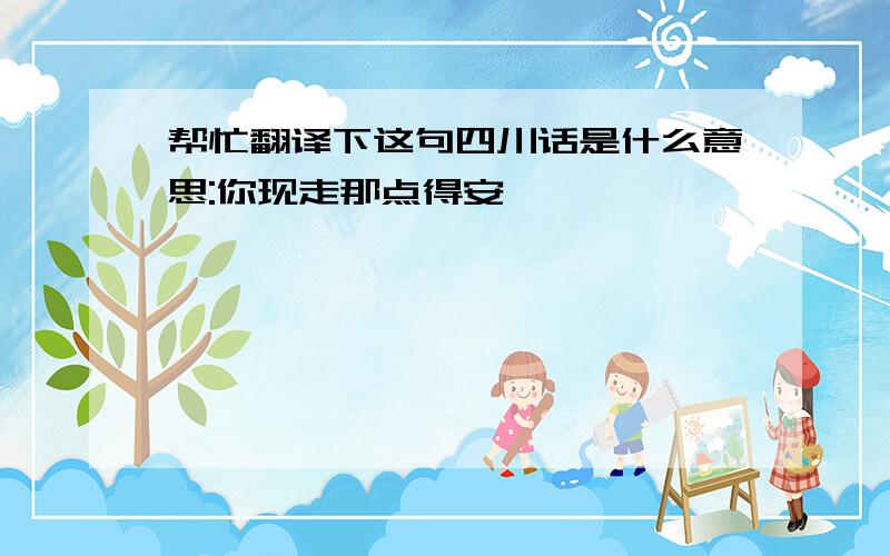 帮忙翻译下这句四川话是什么意思:你现走那点得安