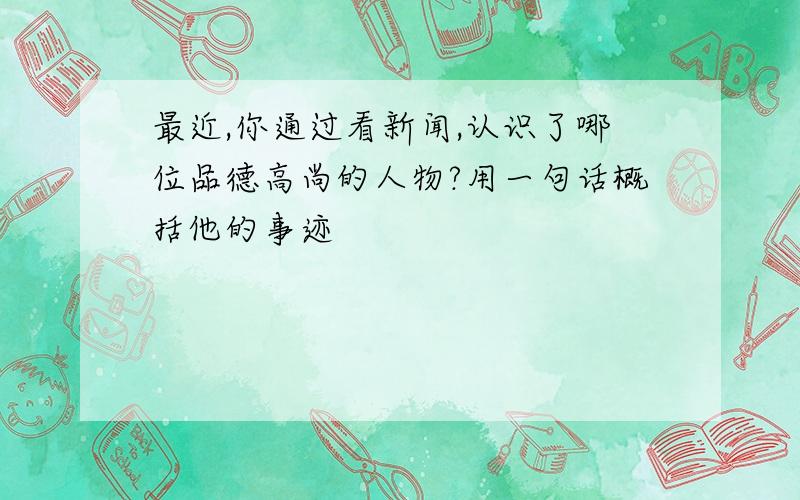 最近,你通过看新闻,认识了哪位品德高尚的人物?用一句话概括他的事迹