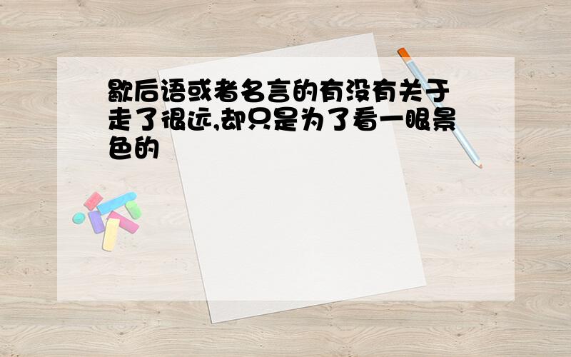 歇后语或者名言的有没有关于 走了很远,却只是为了看一眼景色的