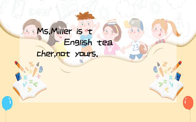 Ms.Miller is t___English teacher,not yours.