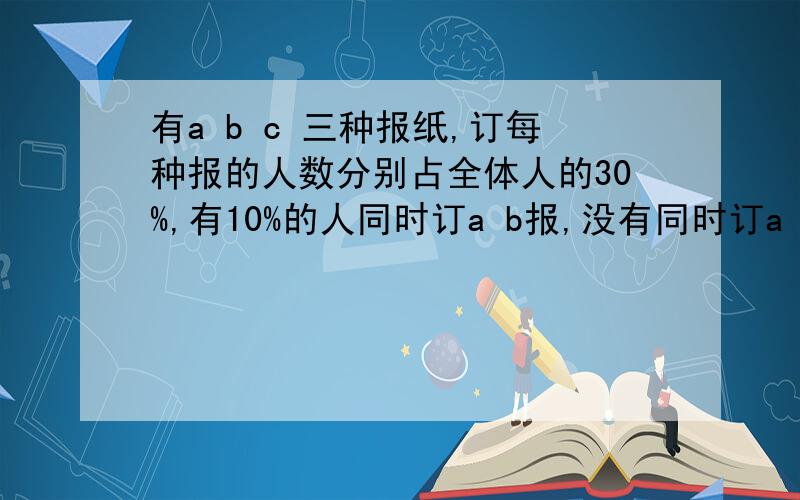 有a b c 三种报纸,订每种报的人数分别占全体人的30%,有10%的人同时订a b报,没有同时订a c或b c报,求任