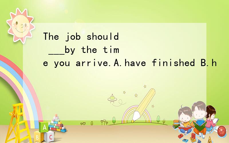 The job should ___by the time you arrive.A.have finished B.h