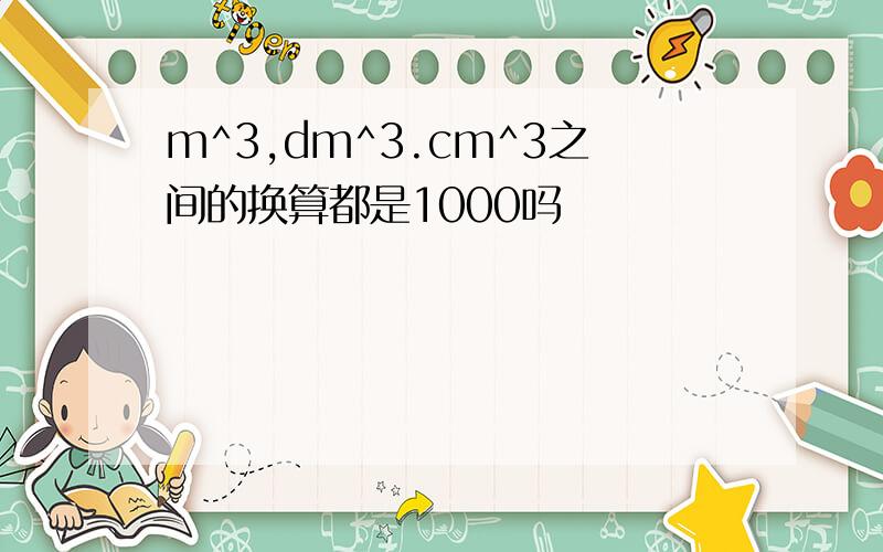 m^3,dm^3.cm^3之间的换算都是1000吗