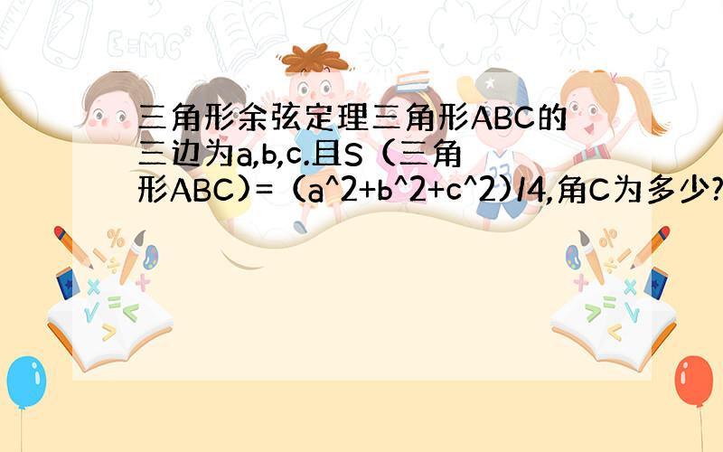 三角形余弦定理三角形ABC的三边为a,b,c.且S（三角形ABC)=（a^2+b^2+c^2)/4,角C为多少?尤其是算