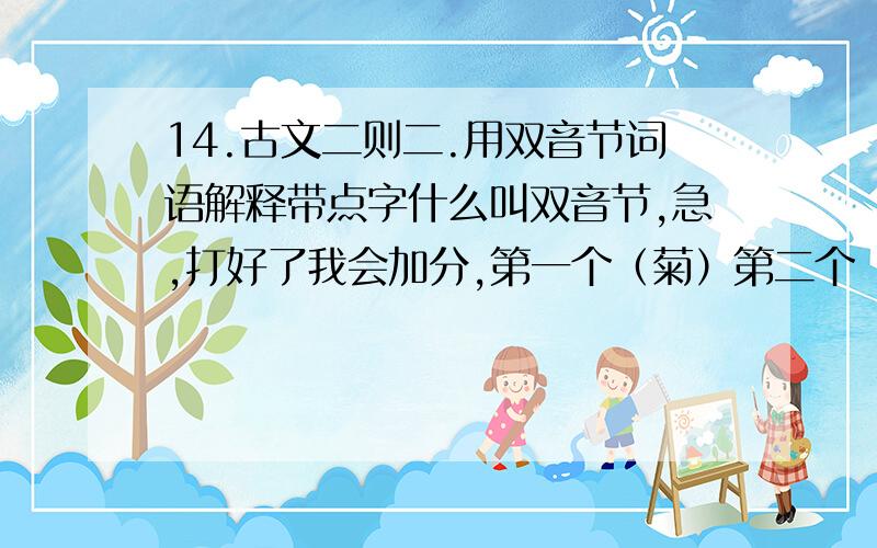 14.古文二则二.用双音节词语解释带点字什么叫双音节,急,打好了我会加分,第一个（菊）第二个（莲）.以结束10元分赠送