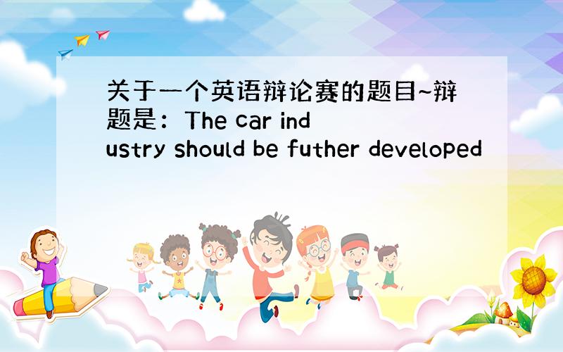 关于一个英语辩论赛的题目~辩题是：The car industry should be futher developed