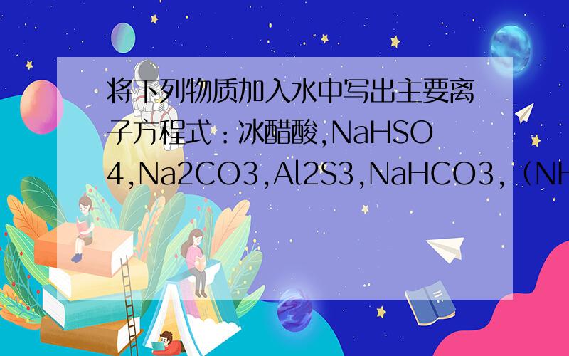 将下列物质加入水中写出主要离子方程式：冰醋酸,NaHSO4,Na2CO3,Al2S3,NaHCO3,（NH4）2CO3