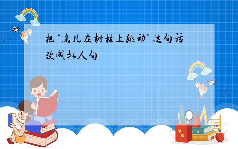 把“鸟儿在树枝上跳动”这句话改成拟人句