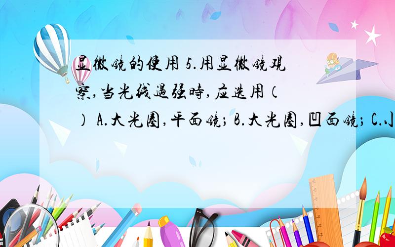 显微镜的使用 5．用显微镜观察,当光线过强时,应选用（ ） A．大光圈,平面镜； B．大光圈,凹面镜； C．小光圈,平面