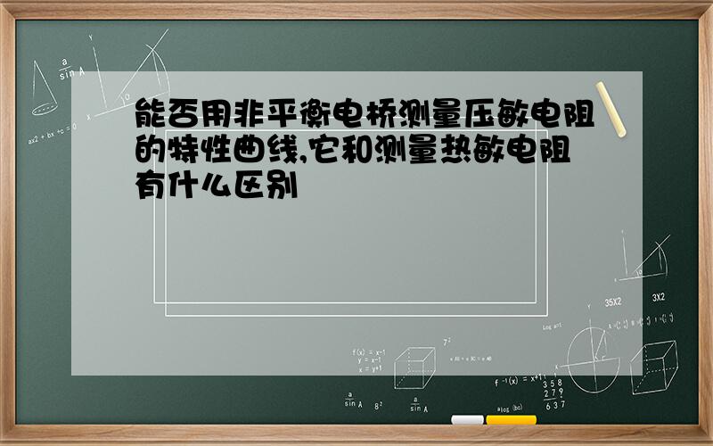 能否用非平衡电桥测量压敏电阻的特性曲线,它和测量热敏电阻有什么区别