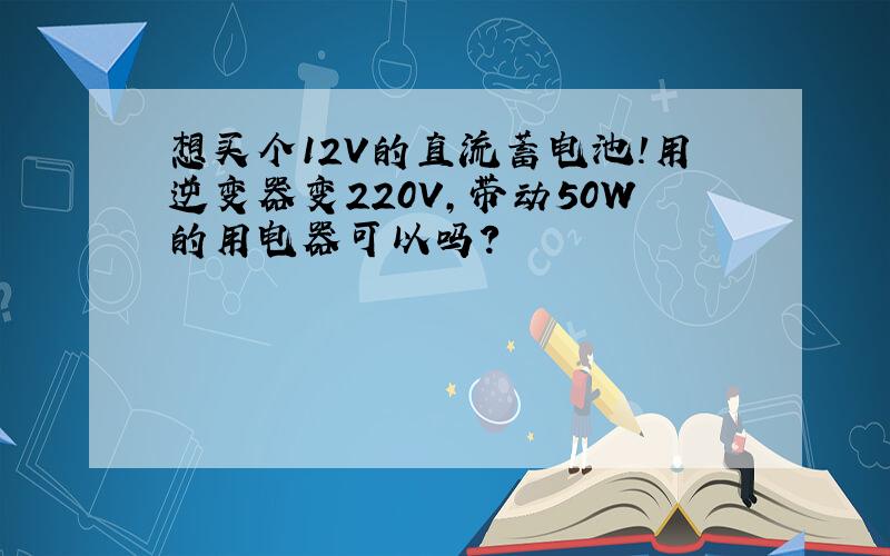 想买个12V的直流蓄电池!用逆变器变220V,带动50W的用电器可以吗?