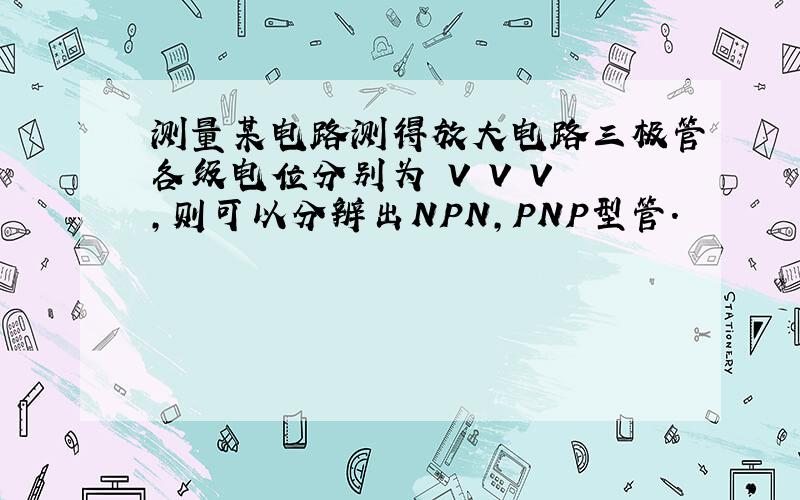 测量某电路测得放大电路三极管各级电位分别为 V V V ,则可以分辨出NPN,PNP型管.