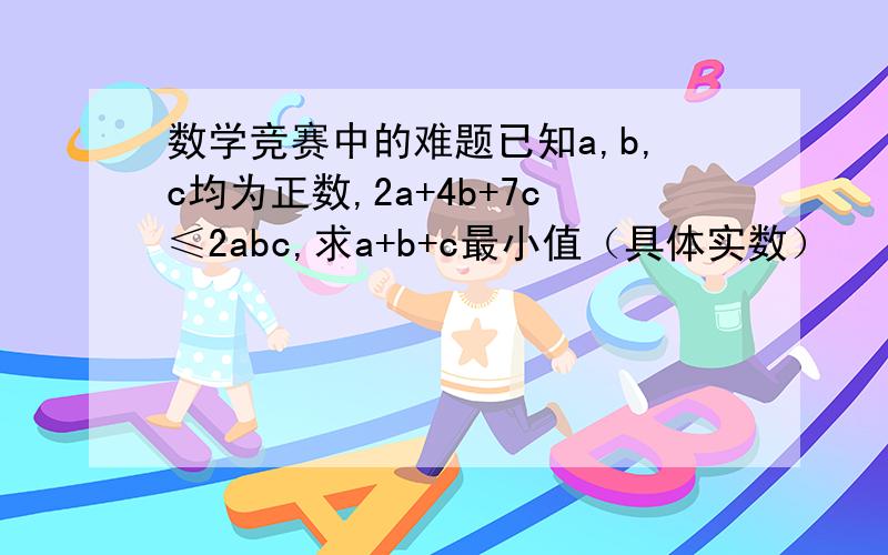 数学竞赛中的难题已知a,b,c均为正数,2a+4b+7c≤2abc,求a+b+c最小值（具体实数）