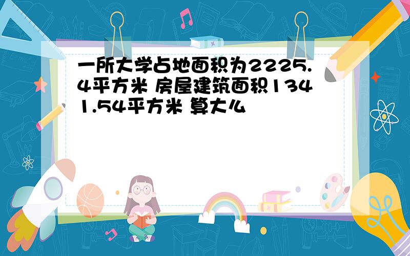 一所大学占地面积为2225.4平方米 房屋建筑面积1341.54平方米 算大么