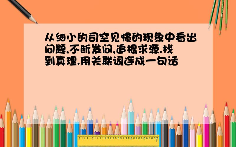 从细小的司空见惯的现象中看出问题,不断发问,追根求源.找到真理.用关联词连成一句话