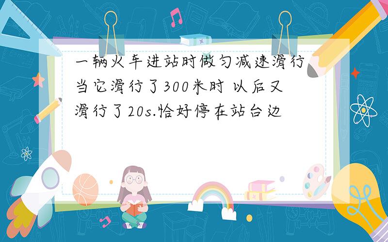 一辆火车进站时做匀减速滑行 当它滑行了300米时 以后又滑行了20s.恰好停在站台边