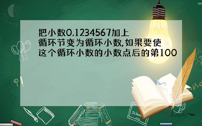 把小数0.1234567加上循环节变为循环小数,如果要使这个循环小数的小数点后的第100