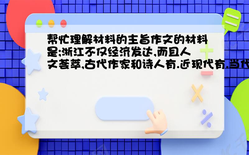 帮忙理解材料的主旨作文的材料是;浙江不仅经济发达,而且人文荟萃,古代作家和诗人有.近现代有.当代有.省会杭州是六朝古都,