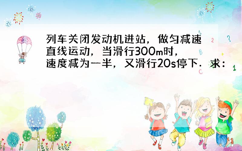 列车关闭发动机进站，做匀减速直线运动，当滑行300m时，速度减为一半，又滑行20s停下．求：