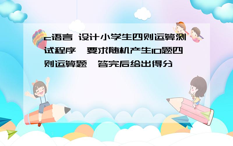 c语言 设计小学生四则运算测试程序,要求随机产生10题四则运算题,答完后给出得分