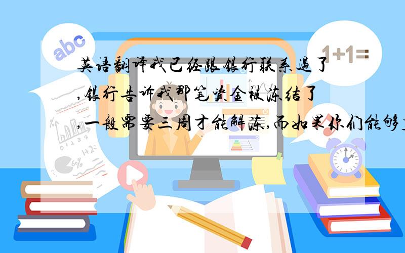 英语翻译我已经跟银行联系过了,银行告诉我那笔资金被冻结了,一般需要三周才能解冻,而如果你们能够直接取消这个订单,银行可以