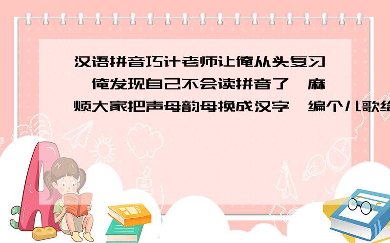 汉语拼音巧计老师让俺从头复习,俺发现自己不会读拼音了,麻烦大家把声母韵母换成汉字,编个儿歌给俺.（俺会打字、直接读拼音）