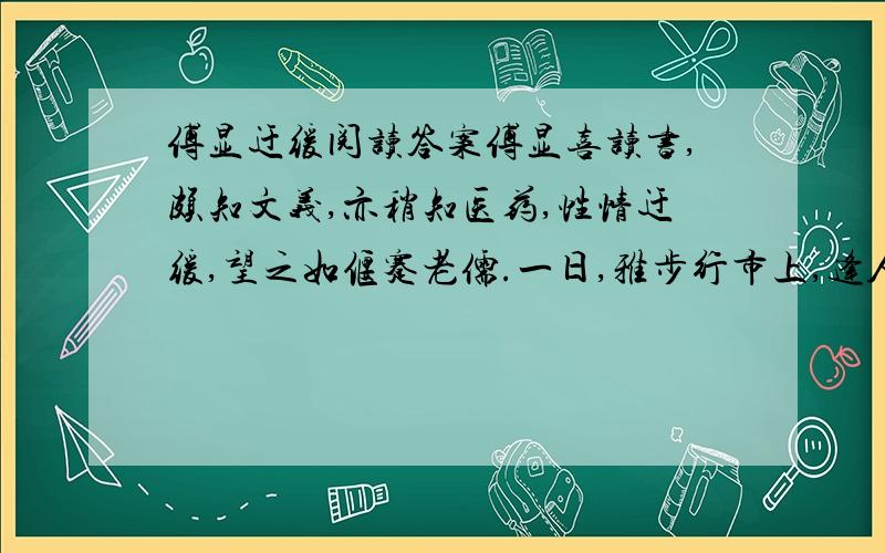 傅显迂缓阅读答案傅显喜读书,颇知文义,亦稍知医药,性情迂缓,望之如偃蹇老儒.一日,雅步行市上,逢人辄问：“见魏三兄否?”