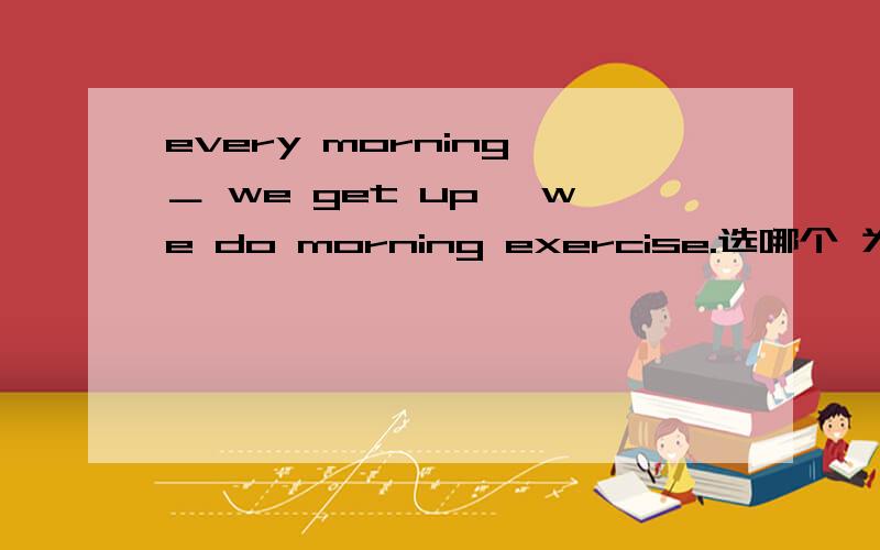 every morning ＿ we get up ,we do morning exercise.选哪个 为什么