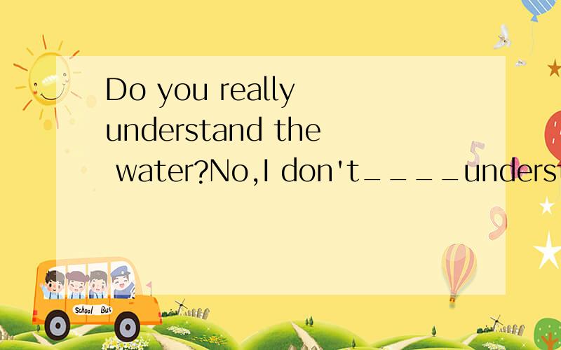 Do you really understand the water?No,I don't____understand