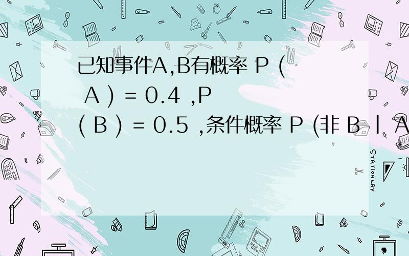 已知事件A,B有概率 P ( A ) = 0.4 ,P ( B ) = 0.5 ,条件概率 P (非 B | A) =