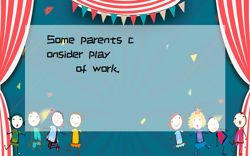 Some parents consider play ___ of work.