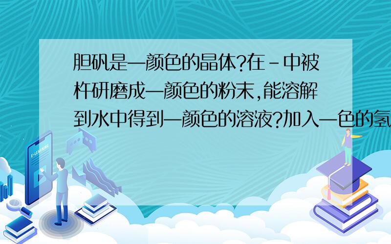 胆矾是—颜色的晶体?在-中被杵研磨成—颜色的粉末,能溶解到水中得到—颜色的溶液?加入—色的氢氧化钠?