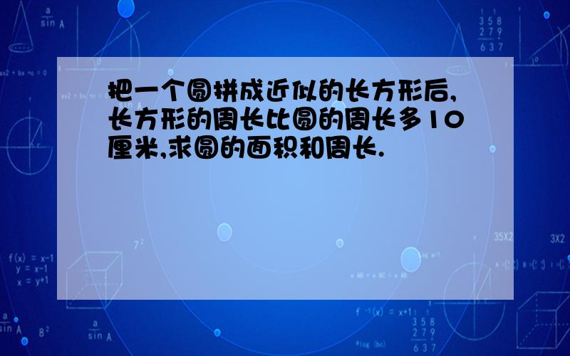 把一个圆拼成近似的长方形后,长方形的周长比圆的周长多10厘米,求圆的面积和周长.