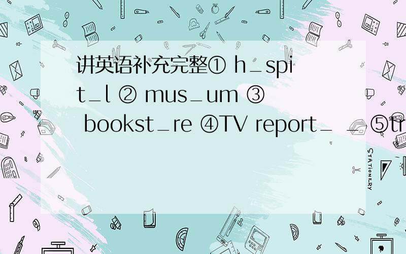 讲英语补充完整① h_spit_l ② mus_um ③ bookst_re ④TV report_ _ ⑤tr_in（