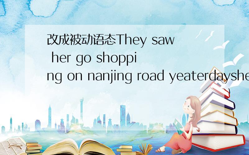 改成被动语态They saw her go shopping on nanjing road yeaterdayshe_