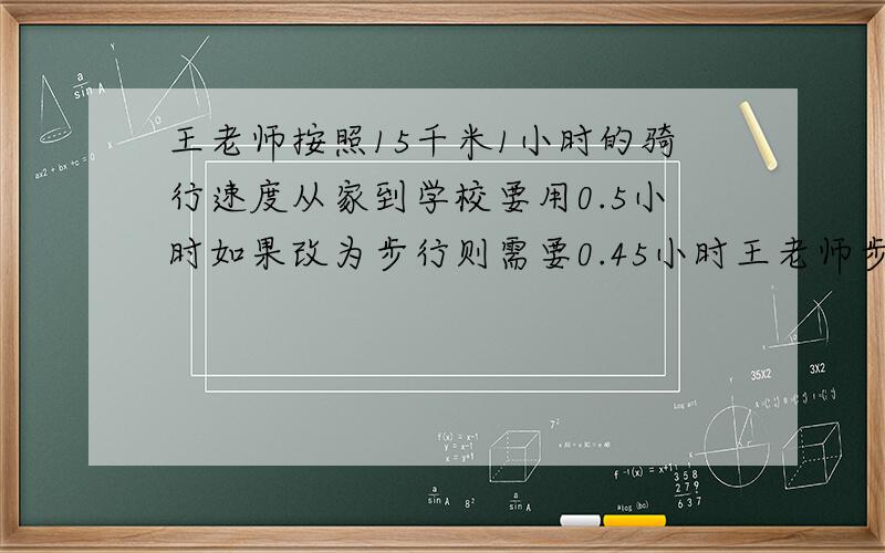 王老师按照15千米1小时的骑行速度从家到学校要用0.5小时如果改为步行则需要0.45小时王老师步行的速度是多少?