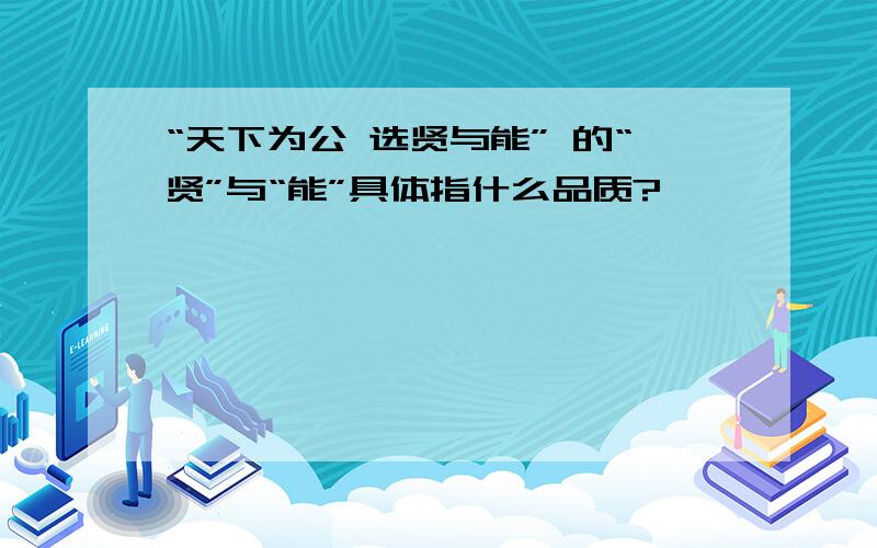 “天下为公 选贤与能” 的“贤”与“能”具体指什么品质?