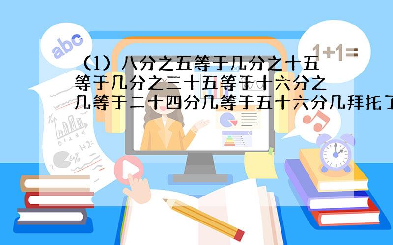 （1）八分之五等于几分之十五等于几分之三十五等于十六分之几等于二十四分几等于五十六分几拜托了各位 谢