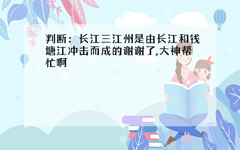 判断：长江三江州是由长江和钱塘江冲击而成的谢谢了,大神帮忙啊