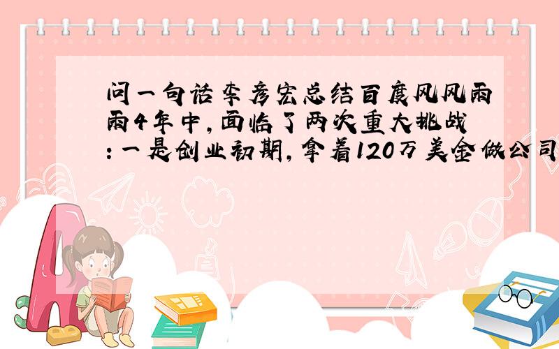 问一句话李彦宏总结百度风风雨雨4年中,面临了两次重大挑战：一是创业初期,拿着120万美金做公司,原计划花6个月花光的钱公