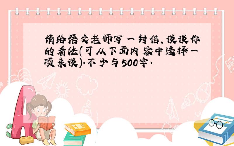 请给语文老师写一封信,谈谈你的看法(可从下面内容中选择一项来谈).不少与500字.