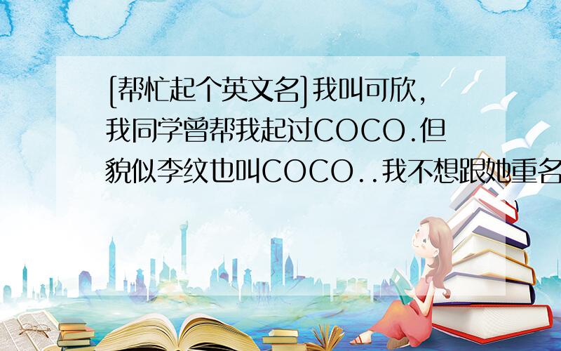 [帮忙起个英文名]我叫可欣,我同学曾帮我起过COCO.但貌似李纹也叫COCO..我不想跟她重名.[不要长篇大论的复制品、